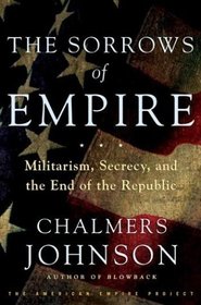 The Sorrows of Empire : Militarism, Secrecy, and the End of the Republic [The American Empire Project]