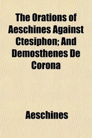 The Orations of Aeschines Against Ctesiphon; And Demosthenes De Corona