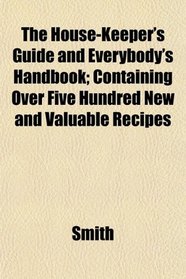 The House-Keeper's Guide and Everybody's Handbook; Containing Over Five Hundred New and Valuable Recipes
