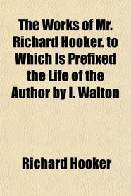 The Works of Mr. Richard Hooker. to Which Is Prefixed the Life of the Author by I. Walton