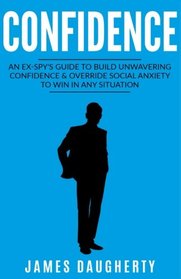 Confidence: An Ex-SPY?s Guide to Build Unwavering Confidence & Override Social Anxiety to Win in Any Situation (Spy Self-Help) (Volume 1)