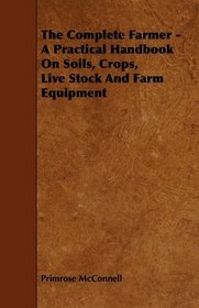 The Complete Farmer - A Practical Handbook On Soils, Crops, Live Stock And Farm Equipment