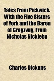 Tales From Pickwick. With the Five Sisters of York and the Baron of Grogzwig, From Nicholas Nickleby