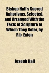 Bishop Hall's Sacred Aphorisms, Selected, and Arranged With the Texts of Scripture to Which They Refer, by R.b. Exton