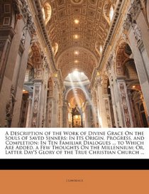 A Description of the Work of Divine Grace On the Souls of Saved Sinners: In Its Origin, Progress, and Completion: In Ten Familiar Dialogues ... to Which ... Day'S Glory of the True Christian Church ...