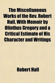 The Miscellaneous Works of the Rev. Robert Hall, With Memoir by Olinthus Gregory and a Critical Estimate of His Character and Writings