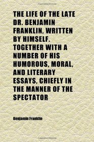 The Life of the Late Dr. Benjamin Franklin, Written by Himself. Together With a Number of His Humorous, Moral, and Literary Essays, Chiefly in