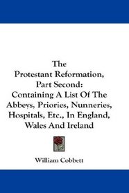 The Protestant Reformation, Part Second: Containing A List Of The Abbeys, Priories, Nunneries, Hospitals, Etc., In England, Wales And Ireland