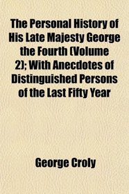 The Personal History of His Late Majesty George the Fourth (Volume 2); With Anecdotes of Distinguished Persons of the Last Fifty Year