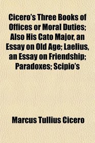 Cicero's Three Books of Offices or Moral Duties; Also His Cato Major, an Essay on Old Age; Laelius, an Essay on Friendship; Paradoxes; Scipio's