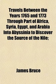 Travels Between the Years 1765 and 1773 Through Part of Africa, Syria, Egypt, and Arabia Into Abyssinia to Discover the Source of the Nile;