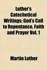 Luther's Catechetical Writings; God's Call to Repentance, Faith and Prayer Vol. 1
