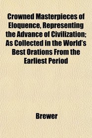 Crowned Masterpieces of Eloquence, Representing the Advance of Civilization; As Collected in the World's Best Orations From the Earliest Period