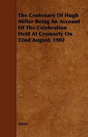 The Centenary Of Hugh Miller Being An Account Of The Celebration Held At Cromarty On 22nd August, 1902