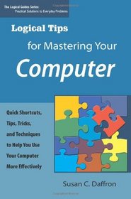 Logical Tips for Mastering Your Computer: Quick Shortcuts, Tips, Tricks, and Techniques to Help You Use Your Computer More Effectively