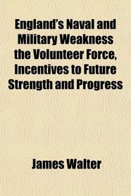 England's Naval and Military Weakness the Volunteer Force, Incentives to Future Strength and Progress