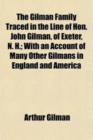 The Gilman Family Traced in the Line of Hon. John Gilman, of Exeter, N. H.; With an Account of Many Other Gilmans in England and America