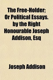 The Free-Holder; Or Political Essays. by the Right Honourable Joseph Addison, Esq