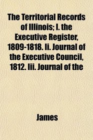 The Territorial Records of Illinois; I. the Executive Register, 1809-1818. Ii. Journal of the Executive Council, 1812. Iii. Journal of the