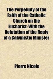 The Perpetuity of the Faith of the Catholic Church on the Eucharist; With the Refutation of the Reply of a Calvinistic Minister