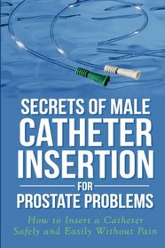 Secrets of Male Catheter Insertion for Prostate Problems: How to Insert a Catheter Safely and Easily Without Pain