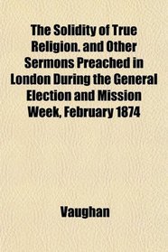 The Solidity of True Religion. and Other Sermons Preached in London During the General Election and Mission Week, February 1874
