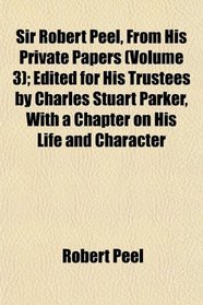 Sir Robert Peel, From His Private Papers (Volume 3); Edited for His Trustees by Charles Stuart Parker, With a Chapter on His Life and Character