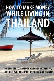 How to Make Money While Living in Thailand: The Secrets to Making Big Money with: Ebay, Freelance Writing, Photography, and Elance!