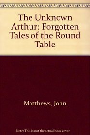 The Unknown Arthur: Forgotten Tales of the Round Table