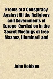 Proofs of a Conspiracy Against All the Religions and Governments of Europe; Carried on in the Secret Meetings of Free Masons, Illuminati, and