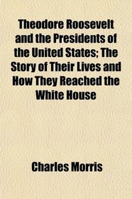 Theodore Roosevelt and the Presidents of the United States; The Story of Their Lives and How They Reached the White House