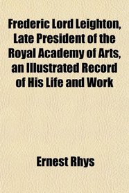 Frederic Lord Leighton, Late President of the Royal Academy of Arts, an Illustrated Record of His Life and Work