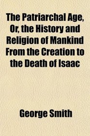 The Patriarchal Age, Or, the History and Religion of Mankind From the Creation to the Death of Isaac