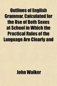 Outlines of English Grammar, Calculated for the Use of Both Sexes at School in Which the Practical Rules of the Language Are Clearly and