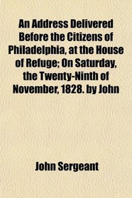 An Address Delivered Before the Citizens of Philadelphia, at the House of Refuge; On Saturday, the Twenty-Ninth of November, 1828. by John