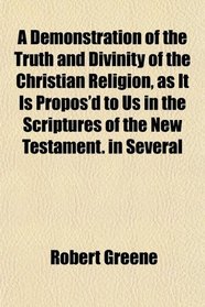 A Demonstration of the Truth and Divinity of the Christian Religion, as It Is Propos'd to Us in the Scriptures of the New Testament. in Several