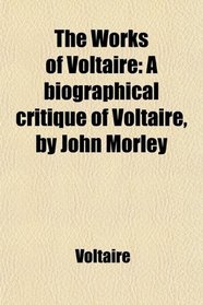 The Works of Voltaire: A biographical critique of Voltaire, by John Morley