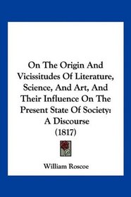 On The Origin And Vicissitudes Of Literature, Science, And Art, And Their Influence On The Present State Of Society: A Discourse (1817)