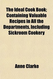 The Ideal Cook Book; Containing Valuable Recipes in All the Departments, Including Sickroom Cookery