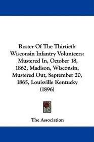 Roster Of The Thirtieth Wisconsin Infantry Volunteers: Mustered In, October 18, 1862, Madison, Wisconsin, Mustered Out, September 20, 1865, Louisville Kentucky (1896)