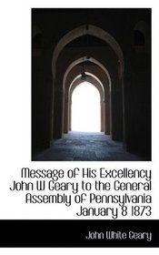 Message of His Excellency John W Geary to the General Assembly of Pennsylvania January 8 1873