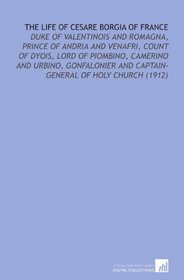 The Life of Cesare Borgia of France: Duke of Valentinois and Romagna, Prince of Andria and Venafri, Count of Dyois, Lord of Piombino, Camerino and Urbino, ... and Captain-General of Holy Church (1912)