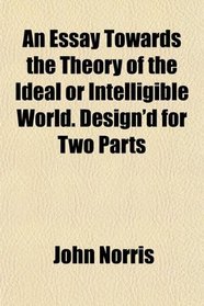 An Essay Towards the Theory of the Ideal or Intelligible World. Design'd for Two Parts