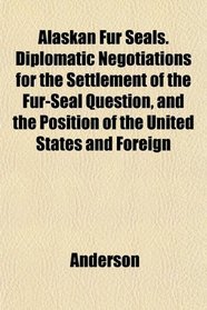 Alaskan Fur Seals. Diplomatic Negotiations for the Settlement of the Fur-Seal Question, and the Position of the United States and Foreign