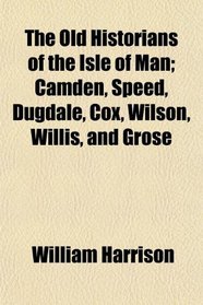 The Old Historians of the Isle of Man; Camden, Speed, Dugdale, Cox, Wilson, Willis, and Grose