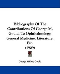 Bibliography Of The Contributions Of George M. Gould, To Ophthalmology, General Medicine, Literature, Etc. (1909)