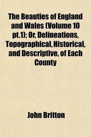 The Beauties of England and Wales (Volume 10 pt.1); Or, Delineations, Topographical, Historical, and Descriptive, of Each County