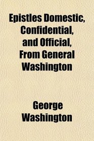 Epistles Domestic, Confidential, and Official, From General Washington