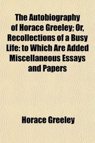 The Autobiography of Horace Greeley; Or, Recollections of a Busy Life: to Which Are Added Miscellaneous Essays and Papers