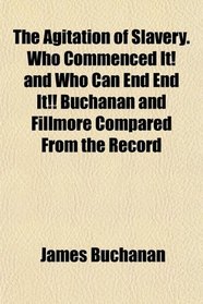 The Agitation of Slavery. Who Commenced It! and Who Can End End It!! Buchanan and Fillmore Compared From the Record